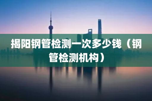 揭阳钢管检测一次多少钱（钢管检测机构）