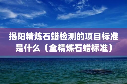 揭阳精炼石蜡检测的项目标准是什么（全精炼石蜡标准）