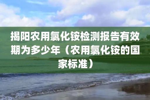 揭阳农用氯化铵检测报告有效期为多少年（农用氯化铵的国家标准）